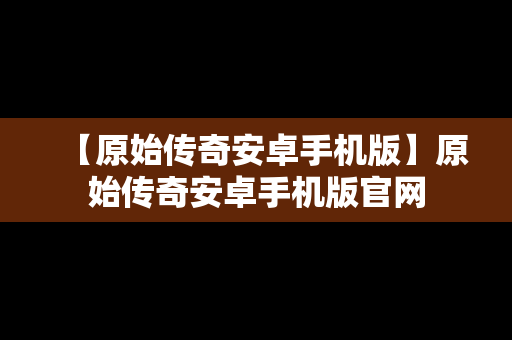 【原始传奇安卓手机版】原始传奇安卓手机版官网