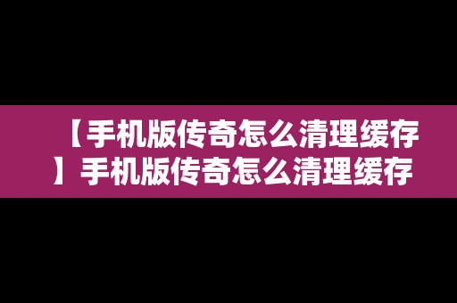 【手机版传奇怎么清理缓存】手机版传奇怎么清理缓存文件