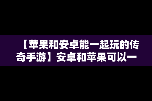 【苹果和安卓能一起玩的传奇手游】安卓和苹果可以一起玩的传奇手游