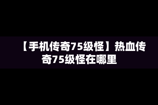 【手机传奇75级怪】热血传奇75级怪在哪里