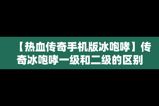 【热血传奇手机版冰咆哮】传奇冰咆哮一级和二级的区别