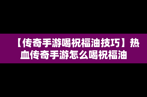 【传奇手游喝祝福油技巧】热血传奇手游怎么喝祝福油