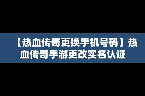 【热血传奇更换手机号码】热血传奇手游更改实名认证