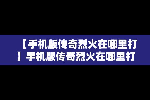 【手机版传奇烈火在哪里打】手机版传奇烈火在哪里打的