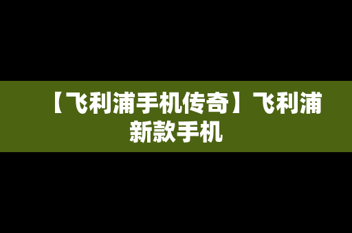 【飞利浦手机传奇】飞利浦新款手机