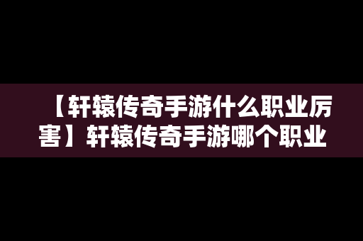 【轩辕传奇手游什么职业厉害】轩辕传奇手游哪个职业