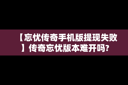 【忘忧传奇手机版提现失败】传奇忘忧版本难开吗?