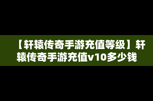 【轩辕传奇手游充值等级】轩辕传奇手游充值v10多少钱