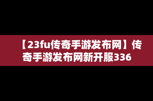 【23fu传奇手游发布网】传奇手游发布网新开服336