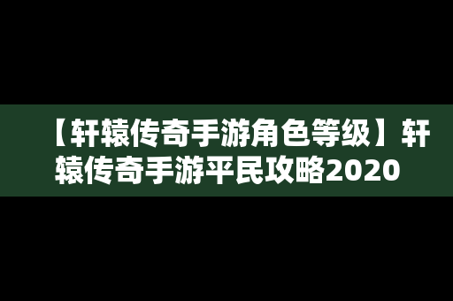 【轩辕传奇手游角色等级】轩辕传奇手游平民攻略2020