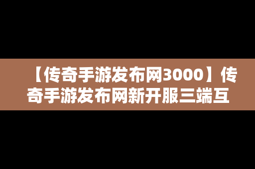 【传奇手游发布网3000】传奇手游发布网新开服三端互通