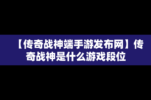 【传奇战神端手游发布网】传奇战神是什么游戏段位