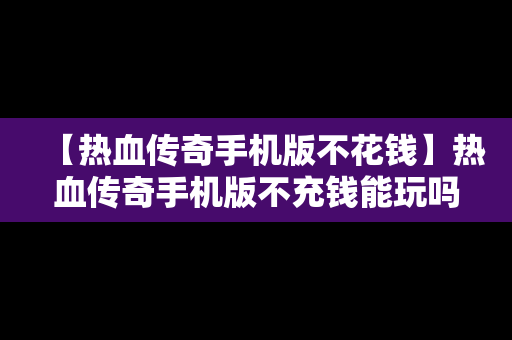 【热血传奇手机版不花钱】热血传奇手机版不充钱能玩吗