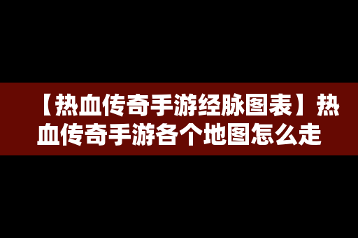 【热血传奇手游经脉图表】热血传奇手游各个地图怎么走