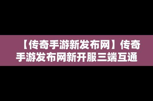 【传奇手游新发布网】传奇手游发布网新开服三端互通