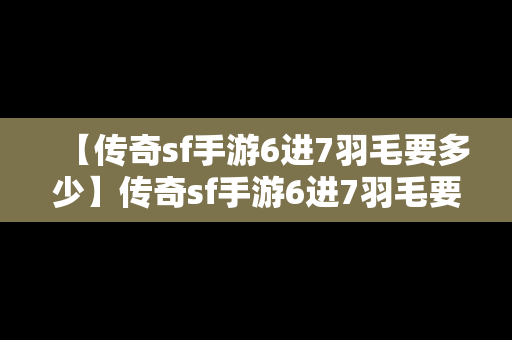 【传奇sf手游6进7羽毛要多少】传奇sf手游6进7羽毛要多少战力