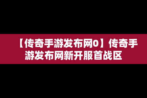 【传奇手游发布网0】传奇手游发布网新开服首战区