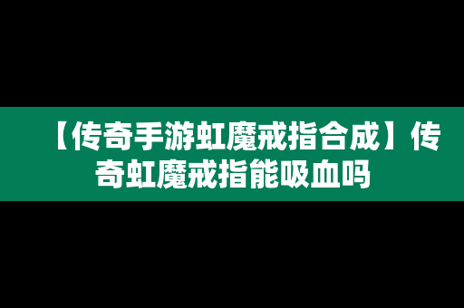 【传奇手游虹魔戒指合成】传奇虹魔戒指能吸血吗