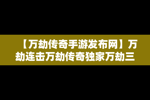 【万劫传奇手游发布网】万劫连击万劫传奇独家万劫三破