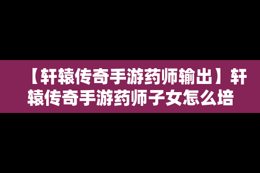 【轩辕传奇手游药师输出】轩辕传奇手游药师子女怎么培养