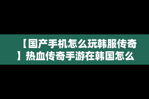 【国产手机怎么玩韩服传奇】热血传奇手游在韩国怎么玩