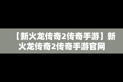 【新火龙传奇2传奇手游】新火龙传奇2传奇手游官网