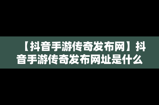 【抖音手游传奇发布网】抖音手游传奇发布网址是什么