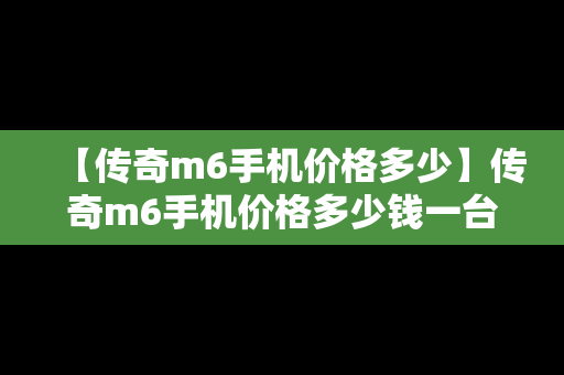 【传奇m6手机价格多少】传奇m6手机价格多少钱一台