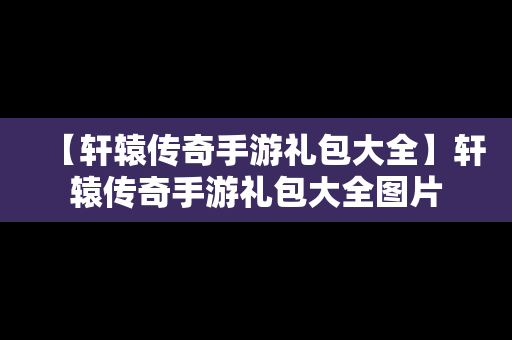 【轩辕传奇手游礼包大全】轩辕传奇手游礼包大全图片