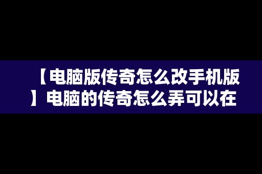 【电脑版传奇怎么改手机版】电脑的传奇怎么弄可以在手机上玩