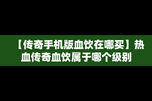 【传奇手机版血饮在哪买】热血传奇血饮属于哪个级别