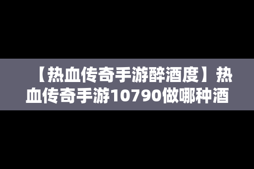 【热血传奇手游醉酒度】热血传奇手游10790做哪种酒