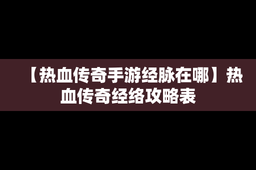 【热血传奇手游经脉在哪】热血传奇经络攻略表