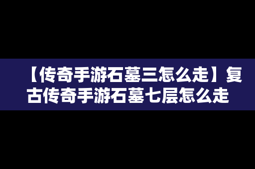 【传奇手游石墓三怎么走】复古传奇手游石墓七层怎么走