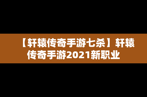 【轩辕传奇手游七杀】轩辕传奇手游2021新职业