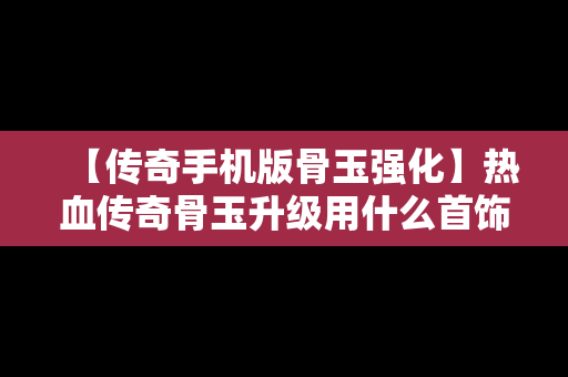 【传奇手机版骨玉强化】热血传奇骨玉升级用什么首饰