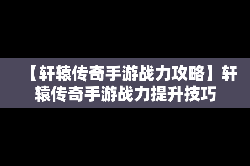 【轩辕传奇手游战力攻略】轩辕传奇手游战力提升技巧