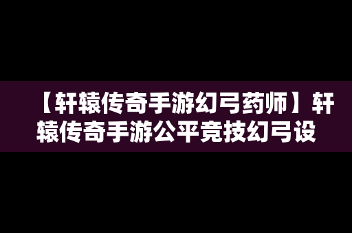 【轩辕传奇手游幻弓药师】轩辕传奇手游公平竞技幻弓设定