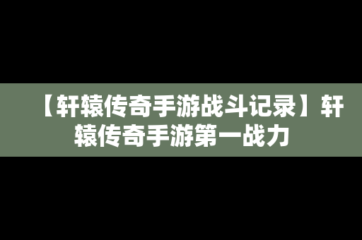 【轩辕传奇手游战斗记录】轩辕传奇手游第一战力