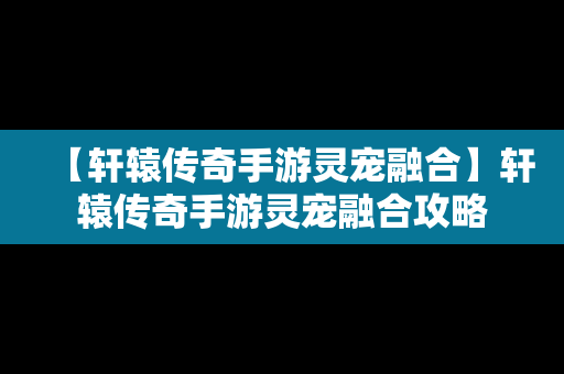 【轩辕传奇手游灵宠融合】轩辕传奇手游灵宠融合攻略