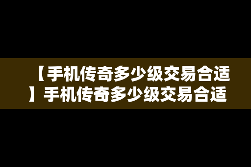 【手机传奇多少级交易合适】手机传奇多少级交易合适啊