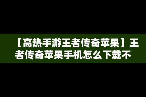 【高热手游王者传奇苹果】王者传奇苹果手机怎么下载不了