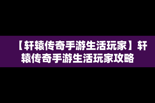 【轩辕传奇手游生活玩家】轩辕传奇手游生活玩家攻略