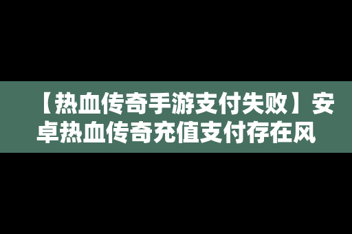 【热血传奇手游支付失败】安卓热血传奇充值支付存在风险