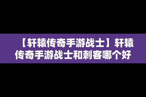 【轩辕传奇手游战士】轩辕传奇手游战士和刺客哪个好