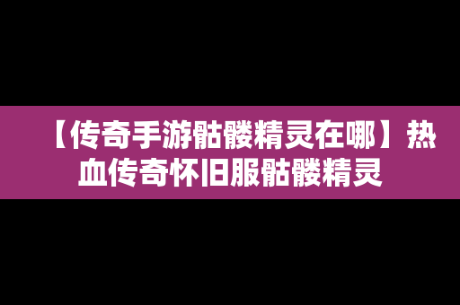 【传奇手游骷髅精灵在哪】热血传奇怀旧服骷髅精灵