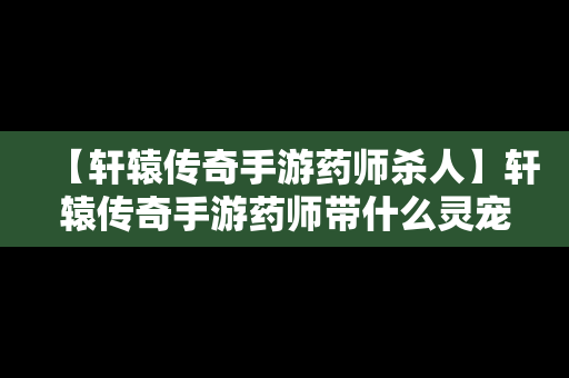 【轩辕传奇手游药师杀人】轩辕传奇手游药师带什么灵宠