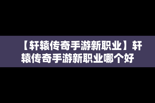 【轩辕传奇手游新职业】轩辕传奇手游新职业哪个好