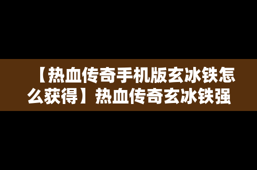 【热血传奇手机版玄冰铁怎么获得】热血传奇玄冰铁强化技巧