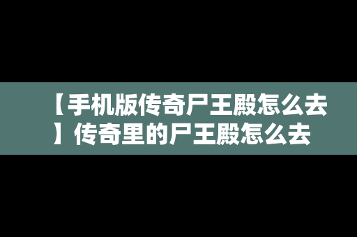 【手机版传奇尸王殿怎么去】传奇里的尸王殿怎么去